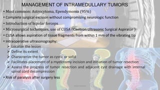 MANAGEMENT OF INTRAMEDULLARY TUMORS
• Most common: Astrocytoma, Ependymoma (95%)
• Complete surgical excision without compromising neurologic function
• Introduction of bipolar forceps
• Microsurgical techniques, use of CUSA (Cavitron Ultrasonic Surgical Aspirator )
• CUSA allows aspiration of tissue fragments from within 1 mm of the vibrating tip
• Intraoperative ultrasonography:
 Localize the lesion
 Define its extent
 Characterize the tumor as cystic or solid
 Facilitates placement of a myelotomy incision and initiation of tumor resection
 Assess the progress of tumor resection and adjacent cyst drainage with internal
spinal cord decompression
• Risk of paralysis after surgery less
Dodul Mondal
 