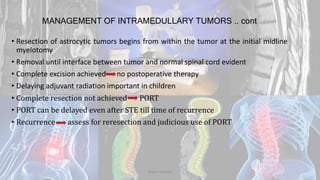 MANAGEMENT OF INTRAMEDULLARY TUMORS .. cont
• Resection of astrocytic tumors begins from within the tumor at the initial midline
myelotomy
• Removal until interface between tumor and normal spinal cord evident
• Complete excision achieved no postoperative therapy
• Delaying adjuvant radiation important in children
• Complete resection not achieved PORT
• PORT can be delayed even after STE till time of recurrence
• Recurrence assess for reresection and judicious use of PORT
Dodul Mondal
 