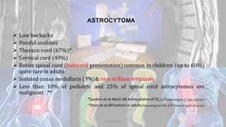 ASTROCYTOMA
 Low backache
 Painful scoliosis
 Thoraciccord (67%)*
 Cervical cord (49%)
 Entire spinal cord (holocord presentation)common in children (up to 60%)
quite rarein adults
 Isolated conus medullaris (3%)& rare infilum terminale
 Less than 10% of pediatric and 25% of spinal cord astrocytomas are
malignant .**
*Epstein et al Adult IM Astrocytoma of SC,J of Neurosurgery 77:355-359;2002
**Stein et al.IM tumors in adults.Neurosurgery Clin of N America 1998:1:609-630
Dodul Mondal
 
