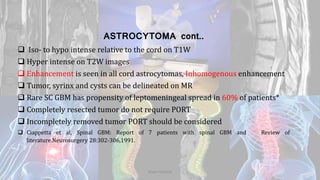 ASTROCYTOMA cont..
 Iso- to hypo intense relative to the cord on T1W
 Hyper intense on T2W images
 Enhancement is seen in all cord astrocytomas, Inhomogenous enhancement
 Tumor, syrinx and cysts can be delineated on MR
 Rare SC GBM has propensity of leptomeningeal spread in 60% of patients*
 Completely resected tumor do not require PORT
 Incompletely removed tumor PORT should be considered
 Ciappetta et al, Spinal GBM: Report of 7 patients with spinal GBM and Review of
literature.Neurosurgery 28:302-306,1991.
Dodul Mondal
 