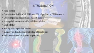 INTRODUCTION
• Rare tumor
• Constitutes 3-4% of all CNS and 6% of pediatric CNS tumors
• Oversimplified anatomical classification
• Young children more affected than adults
• Lack of RCT
• Mainly retrospective series
• Surgery and radiation mainstay of treatment
• Judicious use of radiation important
Dodul Mondal
 