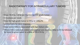 RADIOTHERAPY FOR INTRAMEDULLARY TUMORS
• Dose: 50.4 Gy. 1.8 Gy per fraction for low grade tumor
• 5 fractions per week
• Dose for high grade tumor is 54Gy in 1.8Gy/fx
• Limited data for dose response
• Dose below 50Gy is associated with high failure rate
• Where CSI is indicated, entire Craniospinal axis receives 36Gy to 45 Gy followed
by boost to gross tumor to a dose of 50.4-54 Gy
Dodul Mondal
 