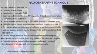 RADIOTHERAPY TECHNIQUE
CONVENTINOAL TECHNIQUE
 Position: Supine/Prone
 Usually direct posterior field
 Superior and inferior border: Myelography defined gross tumor plus
2 vertebrae above and below
 Lateral border: To include tip of the lateral process of vertebral body
 Field placement should be judicious to avoid exit dose to vital OAR s
 Cervical vertebra can be treated with bilateral parallel opposed fields
 Lumbar region tumors can be treated with antero posterior field
arrangement
 Oblique wedge pairs can also be used for thoracolumbar region
For female patients lateral fields may be better for lumbosacral spine
 Dose distribution should be homogenous and toxicity minimal
Combination of low and high energy depending on site
Image courtesy: Unknown contributor Dodul Mondal
 