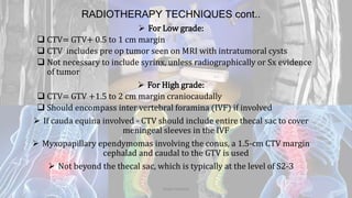RADIOTHERAPY TECHNIQUES cont..
 For Low grade:
 CTV= GTV+ 0.5 to 1 cm margin
 CTV includes pre op tumor seen on MRI with intratumoral cysts
 Not necessary to include syrinx, unless radiographically or Sx evidence
of tumor
 For High grade:
 CTV= GTV +1.5 to 2 cm margin craniocaudally
 Should encompass inter vertebral foramina (IVF) if involved
 If cauda equina involved - CTV should include entire thecal sac to cover
meningeal sleeves in the IVF
 Myxopapillary ependymomas involving the conus, a 1.5-cm CTV margin
cephalad and caudal to the GTV is used
 Not beyond the thecal sac, which is typically at the level of S2-3
Dodul Mondal
 