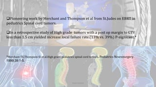Pioneering work by Merchant and Thompson et al from St.Judes on EBRT in
pediatrics Spinal cord tumors.
In a retrospective study of High grade tumors with a post op margin to GTV
less than 1.5 cm yielded increase local failure rate.(13% vs. 39%) P-signicant.*
*Merchant TE,Thompson SJ et al.High grade pediatrics spinal cord tumors. Pediatrics Neurosurgery
1999;39:1-5.
Dodul Mondal
 