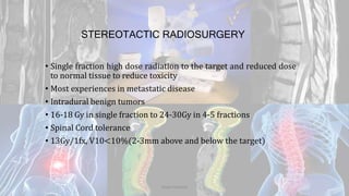 STEREOTACTIC RADIOSURGERY
• Single fraction high dose radiation to the target and reduced dose
to normal tissue to reduce toxicity
• Most experiences in metastatic disease
• Intradural benign tumors
• 16-18 Gy in single fraction to 24-30Gy in 4-5 fractions
• Spinal Cord tolerance
• 13Gy/1fx, V10<10%(2-3mm above and below the target)
Dodul Mondal
 