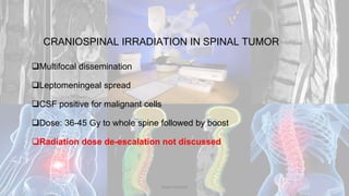 CRANIOSPINAL IRRADIATION IN SPINAL TUMOR
Multifocal dissemination
Leptomeningeal spread
CSF positive for malignant cells
Dose: 36-45 Gy to whole spine followed by boost
Radiation dose de-escalation not discussed
Dodul Mondal
 