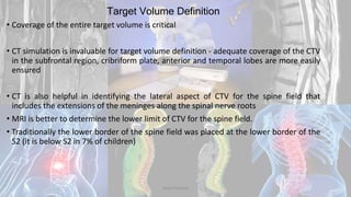Target Volume Definition
• Coverage of the entire target volume is critical
• CT simulation is invaluable for target volume definition - adequate coverage of the CTV
in the subfrontal region, cribriform plate, anterior and temporal lobes are more easily
ensured
• CT is also helpful in identifying the lateral aspect of CTV for the spine field that
includes the extensions of the meninges along the spinal nerve roots
• MRI is better to determine the lower limit of CTV for the spine field.
• Traditionally the lower border of the spine field was placed at the lower border of the
S2 (it is below S2 in 7% of children)
Dodul Mondal
 