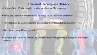 Treatment Planning and Delivery
• Photons ( 6 to 10 MV range) - provide satisfactory PTV coverage
• Blocks are used in the lateral fields to shield facial structures and teeth
• The field must be wide enough to encompass the intervertebral foramina
• Block heart, lung, kidney, gonad
• Compensators may be needed to achieve dose homogeneity throughout the target
volume.
Dodul Mondal
 
