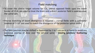 Field matching
• To cover the clinical target volume for CSI, lateral opposed fields upto the lower
border of C3-4, are used to treat the brain and a direct posterior field is used to cover
the spinal axis
• Precise matching of beam divergence is required – cranial fields with a collimator
rotation of 7–10° are used to match the divergence of the posterior spinal beam
• The field junction may be shifted or feathered by 1 to 2 cm once or twice to avoid any
excessive overlap of dose over the cervical spine – moving junction/ feathering
technique
Dodul Mondal
 