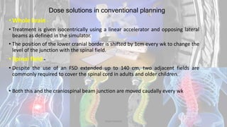 Dose solutions in conventional planning
• Whole brain -
• Treatment is given isocentrically using a linear accelerator and opposing lateral
beams as defined in the simulator.
• The position of the lower cranial border is shifted by 1cm every wk to change the
level of the junction with the spinal field.
• Spinal field -
• Despite the use of an FSD extended up to 140 cm, two adjacent fields are
commonly required to cover the spinal cord in adults and older children.
• Both this and the craniospinal beam junction are moved caudally every wk
Dodul Mondal
 