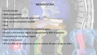 MENINGIOMA
• Usually benign
• Well-encapsulated
• Easily separated from the spinal cord
• Most can be completely excised
• Rare
• May arise anywhere within the intradural space
• Found in the thoracic region in approximately 80% of patients
• Uncommon in the lumbar region
• Rare in the sacrum
• At least 80% of meningiomas occur in women 40 years of age or older
Dodul Mondal
 