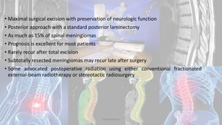 • Maximal surgical excision with preservation of neurologic function
• Posterior approach with a standard posterior laminectomy
• As much as 15% of spinal meningiomas
• Prognosis is excellent for most patients
• Rarely recur after total excision
• Subtotally resected meningiomas may recur late after surgery
• Some advocated postoperative radiation using either conventional fractionated
external-beam radiotherapy or stereotactic radiosurgery
Dodul Mondal
 