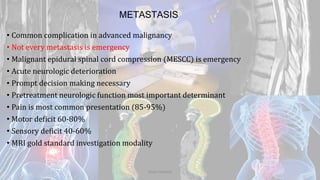 METASTASIS
• Common complication in advanced malignancy
• Not every metastasis is emergency
• Malignant epidural spinal cord compression (MESCC) is emergency
• Acute neurologic deterioration
• Prompt decision making necessary
• Pretreatment neurologic function most important determinant
• Pain is most common presentation (85-95%)
• Motor deficit 60-80%
• Sensory deficit 40-60%
• MRI gold standard investigation modality
Dodul Mondal
 