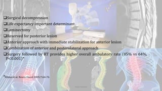 Surgical decompression
Life expectancy important determinant
Laminectomy
Reserved for posterior lesion
Anterior approach with immediate stabilization for anterior lesion
Combination of anterior and posterolateral approach
Surgery followed by RT provides higher overall ambulatory rate (85% vs 64%,
P<0.001)*
*Klimo et al. Neuro Oncol 2005:7:64-76
Dodul Mondal
 