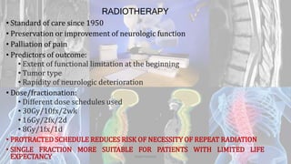 RADIOTHERAPY
• Standard of care since 1950
• Preservation or improvement of neurologic function
• Palliation of pain
• Predictors of outcome:
• Extent of functional limitation at the beginning
• Tumor type
• Rapidity of neurologic deterioration
• Dose/fractionation:
• Different dose schedules used
• 30Gy/10fx/2wk
• 16Gy/2fx/2d
• 8Gy/1fx/1d
• PROTRACTED SCHEDULE REDUCES RISK OF NECESSITY OF REPEAT RADIATION
• SINGLE FRACTION MORE SUITABLE FOR PATIENTS WITH LIMITED LIFE
EXPECTANCY Dodul Mondal
 