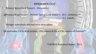 EPIDEMIOLOGY
Primary Spinal Cord Tumors – Uncommon
Primary Brain Tumor : Primary Spinal Cord Tumor = 20:1 (children) **
5:1 (adult)
Younger individuals affected more than adults
Constitutes 3-4 % of all primary CNS tumors & 6% of CNS tumors of children**
**CBTRUS-Statistical Report 2011
Dodul Mondal
 