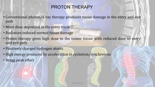 PROTON THERAPY
• Conventional photon/X-ray therapy produces tissue damage in the entry and exit
path
• More dose deposited in the entry track
• Radiation induced normal tissue damage
• Proton therapy gives high dose to the tumor tissue with reduced dose to entry
and exit path
• Positively charged hydrogen atoms
• High energy produced by acceleration in cyclotron/synchrotron
• Bragg peak effect
Dodul Mondal
 