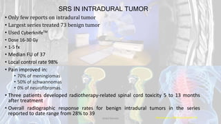 SRS IN INTRADURAL TUMOR
• Only few reports on intradural tumor
• Largest series treated 73 benign tumor
• Used CyberknifeTM
• Dose 16-30 Gy
• 1-5 fx
• Median FU of 37
• Local control rate 98%
• Pain improved in:
• 70% of meningiomas
• 50% of schwannomas
• 0% of neurofibromas.
• Three patients developed radiotherapy-related spinal cord toxicity 5 to 13 months
after treatment
• Overall radiographic response rates for benign intradural tumors in the series
reported to date range from 28% to 39
Neurosurgery. 2008 Apr;62(4):887-95Dodul Mondal
 