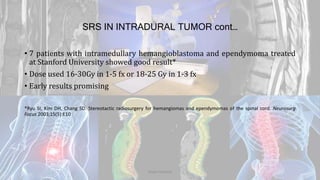 SRS IN INTRADURAL TUMOR cont…
• 7 patients with intramedullary hemangioblastoma and ependymoma treated
at Stanford University showed good result*
• Dose used 16-30Gy in 1-5 fx or 18-25 Gy in 1-3 fx
• Early results promising
*Ryu SI, Kim DH, Chang SD. Stereotactic radiosurgery for hemangiomas and ependymomas of the spinal cord. Neurosurg
Focus 2003;15(5):E10
Dodul Mondal
 