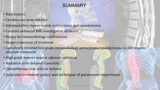SUMMARY
• Rare tumors
• Children are more affected
• Intramedullary tumor mainly astrocytoma and ependymoma
• Contrast enhanced MRI investigation of choice
• Biopsy for histopathology confirmation
• Surgery mainstay of treatment
• Completely resected low grade intramedullary astrocytoma/ependymoma do not require
adjuvant treatment
• High grade tumors require adjuvant radiation
• Radiation to be delayed if possible
• Chemotherapy role still not defined
• Judicious treatment policy and technique of paramount importance
Dodul Mondal
 
