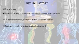 NATURAL HISTORY
Mostly benign
IM tumors produce damage by local invasion & cystic compression
EM tumors compress, stretch or distort the cord & nerves
May involve focally or entire length of spinal cord
Dodul Mondal
 