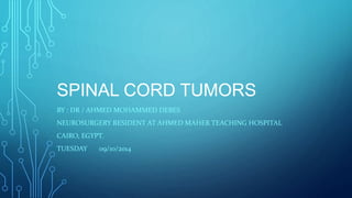 SPINAL CORD TUMORS 
BY : DR / AHMED MOHAMMED DEBES 
NEUROSURGERY RESIDENT AT AHMED MAHER TEACHING HOSPITAL 
CAIRO, EGYPT. 
TUESDAY 09/10/2014 
 