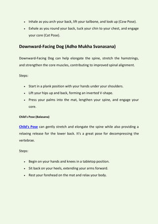  Inhale as you arch your back, lift your tailbone, and look up (Cow Pose).
 Exhale as you round your back, tuck your chin to your chest, and engage
your core (Cat Pose).
Downward-Facing Dog (Adho Mukha Svanasana)
Downward-Facing Dog can help elongate the spine, stretch the hamstrings,
and strengthen the core muscles, contributing to improved spinal alignment.
Steps:
 Start in a plank position with your hands under your shoulders.
 Lift your hips up and back, forming an inverted V-shape.
 Press your palms into the mat, lengthen your spine, and engage your
core.
Child's Pose (Balasana)
Child's Pose can gently stretch and elongate the spine while also providing a
relaxing release for the lower back. It's a great pose for decompressing the
vertebrae.
Steps:
 Begin on your hands and knees in a tabletop position.
 Sit back on your heels, extending your arms forward.
 Rest your forehead on the mat and relax your body.
 
