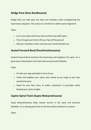 Bridge Pose (Setu Bandhasana)
Bridge Pose can help open the chest and shoulders while strengthening the
lower back and glutes. This asana can contribute to better spinal alignment.
Steps:
 Lie on your back with knees bent and feet hip-width apart.
 Press through your feet to lift your hips off the ground.
 Roll your shoulders under and clasp your hands beneath you.
Seated Forward Bend (Paschimottanasana)
Seated Forward Bend stretches the hamstrings and lengthens the spine. It's a
great way to decompress the lower back and promote flexibility.
Steps:
 Sit with your legs extended in front of you.
 Inhale and lengthen your spine, then exhale as you hinge at your hips
and fold forward.
 Reach for your feet, shins, or ankles—whichever is accessible—while
keeping your spine straight.
Supine Spinal Twist (Supta Matsyendrasana)
Supta Matsyendrasana helps release tension in the spine and promote
flexibility. It's a relaxing pose that can be done before bedtime to unwind.
Steps:
 
