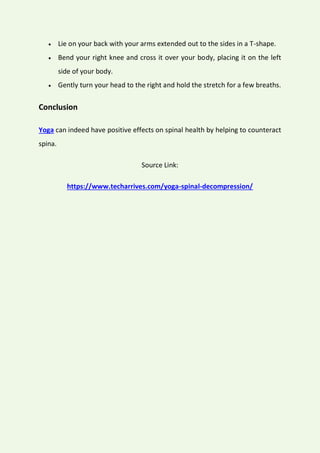  Lie on your back with your arms extended out to the sides in a T-shape.
 Bend your right knee and cross it over your body, placing it on the left
side of your body.
 Gently turn your head to the right and hold the stretch for a few breaths.
Conclusion
Yoga can indeed have positive effects on spinal health by helping to counteract
spina.
Source Link:
https://www.techarrives.com/yoga-spinal-decompression/
 