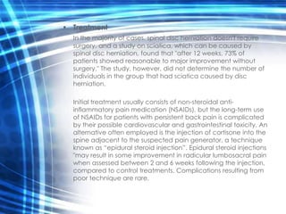 • Treatment
  In the majority of cases, spinal disc herniation doesn't require
  surgery, and a study on sciatica, which can be caused by
  spinal disc herniation, found that "after 12 weeks, 73% of
  patients showed reasonable to major improvement without
  surgery." The study, however, did not determine the number of
  individuals in the group that had sciatica caused by disc
  herniation.

  Initial treatment usually consists of non-steroidal anti-
  inflammatory pain medication (NSAIDs), but the long-term use
  of NSAIDs for patients with persistent back pain is complicated
  by their possible cardiovascular and gastrointestinal toxicity. An
  alternative often employed is the injection of cortisone into the
  spine adjacent to the suspected pain generator, a technique
  known as “epidural steroid injection”. Epidural steroid injections
  "may result in some improvement in radicular lumbosacral pain
  when assessed between 2 and 6 weeks following the injection,
  compared to control treatments. Complications resulting from
  poor technique are rare.
 