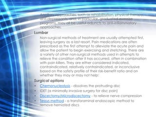 Ancillary approaches, such as rehabilitation, physical therapy,
    anti-depressants, and, in particular, graduated exercise
    programs, may all be useful adjuncts to anti-inflammatory
    approaches.
Lumbar
    Non-surgical methods of treatment are usually attempted first,
    leaving surgery as a last resort. Pain medications are often
    prescribed as the first attempt to alleviate the acute pain and
    allow the patient to begin exercising and stretching. There are
    a variety of other non-surgical methods used in attempts to
    relieve the condition after it has occurred, often in combination
    with pain killers. They are either considered indicated,
    contraindicated, relatively contraindicated, or inconclusive
    based on the safety profile of their risk-benefit ratio and on
    whether they may or may not help:
Surgical options
•   Chemonucleolysis - dissolves the protruding disc
•   IDET (a minimally invasive surgery for disc pain)
•   Discectomy/Microdiscectomy - to relieve nerve compression
•   Tessys method - a transforaminal endoscopic method to
    remove herniated discs
 