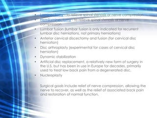 •   Laminectomy - to relieve spinal stenosis or nerve compression
•   Hemilaminectomy - to relieve spinal stenosis or nerve
    compression
•   Lumbar fusion (lumbar fusion is only indicated for recurrent
    lumbar disc herniations, not primary herniations)
•   Anterior cervical discectomy and fusion (for cervical disc
    herniation)
•   Disc arthroplasty (experimental for cases of cervical disc
    herniation)
•   Dynamic stabilization
•   Artificial disc replacement, a relatively new form of surgery in
    the U.S. but has been in use in Europe for decades, primarily
    used to treat low back pain from a degenerated disc.
•   Nucleoplasty


    Surgical goals include relief of nerve compression, allowing the
    nerve to recover, as well as the relief of associated back pain
    and restoration of normal function.
 