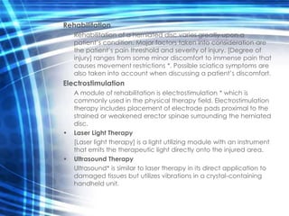Rehabilitation
    Rehabilitation of a herniated disc varies greatly upon a
    patient’s condition. Major factors taken into consideration are
    the patient’s pain threshold and severity of injury. [Degree of
    injury] ranges from some minor discomfort to immense pain that
    causes movement restrictions *. Possible sciatica symptoms are
    also taken into account when discussing a patient’s discomfort.
Electrostimulation
    A module of rehabilitation is electrostimulation * which is
    commonly used in the physical therapy field. Electrostimulation
    therapy includes placement of electrode pads proximal to the
    strained or weakened erector spinae surrounding the herniated
    disc.
•   Laser Light Therapy
    [Laser light therapy] is a light utilizing module with an instrument
    that emits the therapeutic light directly onto the injured area.
•   Ultrasound Therapy
    Ultrasound* is similar to laser therapy in its direct application to
    damaged tissues but utilizes vibrations in a crystal-containing
    handheld unit.
 