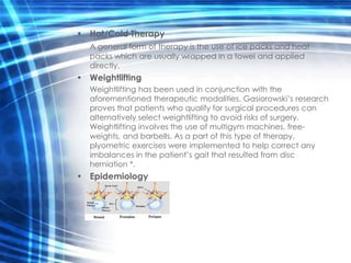 • Hot/Cold Therapy
   A general form of therapy is the use of ice packs and heat
   packs which are usually wrapped in a towel and applied
   directly.
• Weightlifting
   Weightlifting has been used in conjunction with the
   aforementioned therapeutic modalities. Gasiorowski’s research
   proves that patients who qualify for surgical procedures can
   alternatively select weightlifting to avoid risks of surgery.
   Weightlifting involves the use of multigym machines, free-
   weights, and barbells. As a part of this type of therapy,
   plyometric exercises were implemented to help correct any
   imbalances in the patient’s gait that resulted from disc
   herniation *.
• Epidemiology
 