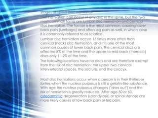 Stages of Spinal Disc Herniation
Disc herniation can occur in any disc in the spine, but the two
most common forms are lumbar disc herniation and cervical
disc herniation. The former is the most common, causing lower
back pain (lumbago) and often leg pain as well, in which case
it is commonly referred to as sciatica.
Lumbar disc herniation occurs 15 times more often than
cervical (neck) disc herniation, and it is one of the most
common causes of lower back pain. The cervical discs are
affected 8% of the time and the upper-to-mid-back (thoracic)
discs only 1 - 2% of the time.
The following locations have no discs and are therefore exempt
from the risk of disc herniation: the upper two cervical
intervertebral spaces, the sacrum, and the coccyx.

Most disc herniations occur when a person is in their thirties or
forties when the nucleus pulposus is still a gelatin-like substance.
With age the nucleus pulposus changes ("dries out") and the
risk of herniation is greatly reduced. After age 50 or 60,
osteoarthritic degeneration (spondylosis) or spinal stenosis are
more likely causes of low back pain or leg pain.
 