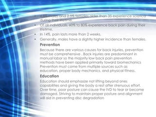 •   4.8% males and 2.5% females older than 35 experience sciatica
    during their lifetime.
•   Of all individuals, 60% to 80% experience back pain during their
    lifetime.
•   In 14%, pain lasts more than 2 weeks.
•   Generally, males have a slightly higher incidence than females.
    Prevention
    Because there are various causes for back injuries, prevention
    must be comprehensive . Back injuries are predominant in
    manual labor so the majority low back pain prevention
    methods have been applied primarily toward biomechanics
    Prevention must come from multiple sources such as
    education, proper body mechanics, and physical fitness.
    Education
    Education should emphasize not lifting beyond ones
    capabilities and giving the body a rest after strenuous effort.
    Over time, poor posture can cause the IVD to tear or become
    damaged. Striving to maintain proper posture and alignment
    will aid in preventing disc degradation
 