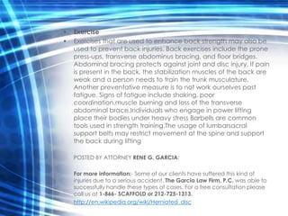 •   Exercise
•   Exercises that are used to enhance back strength may also be
    used to prevent back injuries. Back exercises include the prone
    press-ups, transverse abdominus bracing, and floor bridges.
    Abdominal bracing protects against joint and disc injury. If pain
    is present in the back, the stabilization muscles of the back are
    weak and a person needs to train the trunk musculature.
    Another preventative measure is to not work ourselves past
    fatigue. Signs of fatigue include shaking, poor
    coordination,muscle burning and loss of the transverse
    abdominal brace.Individuals who engage in power lifting
    place their bodies under heavy stress Barbells are common
    tools used in strength training.The usage of lumbarsacral
    support belts may restrict movement at the spine and support
    the back during lifting

    POSTED BY ATTORNEY RENE G. GARCIA:

    For more information:- Some of our clients have suffered this kind of
    injuries due to a serious accident. The Garcia Law Firm, P.C. was able to
    successfully handle these types of cases. For a free consultation please
    call us at 1-866- SCAFFOLD or 212-725-1313.
    http://en.wikipedia.org/wiki/Herniated_disc
 