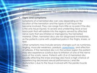 •   However, during growth, one vertebral body can slip relative to
    an adjacent vertebral body. This congenital deformity is called
    spondylolisthesis.
• Signs and symptoms
    Symptoms of a herniated disc can vary depending on the
    location of the herniation and the types of soft tissue that
    become involved. They can range from little or no pain if the disc
    is the only tissue injured, to severe and unrelenting neck or low
    back pain that will radiate into the regions served by affected
    nerve roots that are irritated or impinged by the herniated
    material. Often, herniated discs are not diagnosed immediately,
    as the patients come with undefined pains in the thighs, knees, or
    feet.
    Other symptoms may include sensory changes such as numbness,
    tingling, muscular weakness, paralysis, paresthesia, and affection
    of reflexes. If the herniated disc is in the lumbar region the patient
    may also experience sciatica due to irritation of one of the nerve
    roots of the sciatic nerve. Patients with L3 or L5 herniated disc
    (usually affecting the knee and leg) also have a high chance of
    experiencing decreased sexual performance ( erectile
    dysfunction ) due to the tissue involved with the penile muscle
    tissue.
 