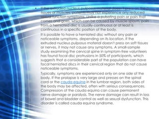 •   If the extruded nucleus pulposus material doesn't press on the p
    tissues or muscles, patients may not experience any reduced
    sexual function symptoms. Unlike a pulsating pain or pain that
    comes and goes, which can be caused by muscle spasm, pain
    from a herniated disc is usually continuous or at least is
    continuous in a specific position of the body.
    It is possible to have a herniated disc without any pain or
    noticeable symptoms, depending on its location. If the
    extruded nucleus pulposus material doesn't press on soft tissues
    or nerves, it may not cause any symptoms. A small-sample
    study examining the cervical spine in symptom-free volunteers
    has found focal disc protrusions in 50% of participants, which
    suggests that a considerable part of the population can have
    focal herniated discs in their cervical region that do not cause
    noticeable symptoms.
    Typically, symptoms are experienced only on one side of the
    body. If the prolapse is very large and presses on the spinal
    cord or the cauda equina in the lumbar region, both sides of
    the body may be affected, often with serious consequences.
    Compression of the cauda equina can cause permanent
    nerve damage or paralysis. The nerve damage can result in loss
    of bowel and bladder control as well as sexual dysfunction. This
    disorder is called cauda equina syndrome.
 