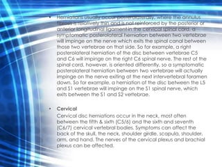 •   Herniations usually occur posterolaterally, where the annulus
    fibrosis is relatively thin and is not reinforced by the posterior or
    anterior longitudinal ligament in the cervical spinal cord, a
    symptomatic posterolateral herniation between two vertebrae
    will impinge on the nerve which exits the spinal canal between
    those two vertebrae on that side. So for example, a right
    posterolateral herniation of the disc between vertebrae C5
    and C6 will impinge on the right C6 spinal nerve. The rest of the
    spinal cord, however, is oriented differently, so a symptomatic
    posterolateral herniation between two vertebrae will actually
    impinge on the nerve exiting at the next intervertebral foramen
    down. So for example, a herniation of the disc between the L5
    and S1 vertebrae will impinge on the S1 spinal nerve, which
    exits between the S1 and S2 vertebrae.

•   Cervical
    Cervical disc herniations occur in the neck, most often
    between the fifth & sixth (C5/6) and the sixth and seventh
    (C6/7) cervical vertebral bodies. Symptoms can affect the
    back of the skull, the neck, shoulder girdle, scapula, shoulder,
    arm, and hand. The nerves of the cervical plexus and brachial
    plexus can be affected.
 