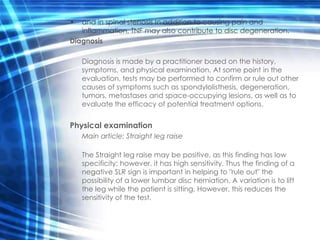 •  and in spinal stenosis In addition to causing pain and
   inflammation, TNF may also contribute to disc degeneration.
Diagnosis

    Diagnosis is made by a practitioner based on the history,
    symptoms, and physical examination. At some point in the
    evaluation, tests may be performed to confirm or rule out other
    causes of symptoms such as spondylolisthesis, degeneration,
    tumors, metastases and space-occupying lesions, as well as to
    evaluate the efficacy of potential treatment options.


Physical examination
    Main article: Straight leg raise

    The Straight leg raise may be positive, as this finding has low
    specificity; however, it has high sensitivity. Thus the finding of a
    negative SLR sign is important in helping to "rule out" the
    possibility of a lower lumbar disc herniation. A variation is to lift
    the leg while the patient is sitting. However, this reduces the
    sensitivity of the test.
 
