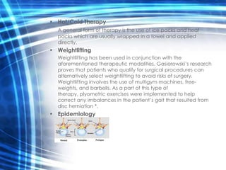 • Hot/Cold Therapy
   A general form of therapy is the use of ice packs and heat
   packs which are usually wrapped in a towel and applied
   directly.
• Weightlifting
   Weightlifting has been used in conjunction with the
   aforementioned therapeutic modalities. Gasiorowski’s research
   proves that patients who qualify for surgical procedures can
   alternatively select weightlifting to avoid risks of surgery.
   Weightlifting involves the use of multigym machines, free-
   weights, and barbells. As a part of this type of
   therapy, plyometric exercises were implemented to help
   correct any imbalances in the patient’s gait that resulted from
   disc herniation *.
• Epidemiology
 