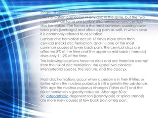 Stages of Spinal Disc Herniation
Disc herniation can occur in any disc in the spine, but the two
most common forms are lumbar disc herniation and cervical
disc herniation. The former is the most common, causing lower
back pain (lumbago) and often leg pain as well, in which case
it is commonly referred to as sciatica.
Lumbar disc herniation occurs 15 times more often than
cervical (neck) disc herniation, and it is one of the most
common causes of lower back pain. The cervical discs are
affected 8% of the time and the upper-to-mid-back (thoracic)
discs only 1 - 2% of the time.
The following locations have no discs and are therefore exempt
from the risk of disc herniation: the upper two cervical
intervertebral spaces, the sacrum, and the coccyx.

Most disc herniations occur when a person is in their thirties or
forties when the nucleus pulposus is still a gelatin-like substance.
With age the nucleus pulposus changes ("dries out") and the
risk of herniation is greatly reduced. After age 50 or
60, osteoarthritic degeneration (spondylosis) or spinal stenosis
are more likely causes of low back pain or leg pain.
 