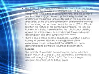•   Herniation of the contents of the disc into the spinal canal often
    occurs when the anterior side (stomach side) of the disc is
    compressed while sitting or bending forward, and the contents
    (nucleus pulposus) get pressed against the tightly stretched
    and thinned membrane (annulus fibrosis) on the posterior side
    (back side) of the disc. The combination of membrane thinning
    from stretching and increased internal pressure (200 to 300 psi)
    results in the rupture of the confining membrane. The jelly-like
    contents of the disc then move into the spinal canal, pressing
    against the spinal nerves, thus producing intense and usually
    disabling pain and other symptoms.[citation needed]
•   There is also a strong genetic component. Mutation in genes
    coding for proteins involved in the regulation of the
    extracellular matrix, such as MMP2 and THBS2, has been
    demonstrated to contribute to lumbar disc herniation.
•   Location
    The majority of spinal disc herniation cases occur in lumbar
    region (95% in L4-L5 or L5-S1). The second most common site is
    the cervical region (C5-C6, C6-C7). The thoracic region
    accounts for only 0.15% to 4.0% of cases.
 