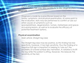 •  and in spinal stenosis In addition to causing pain and
   inflammation, TNF may also contribute to disc degeneration.
Diagnosis

    Diagnosis is made by a practitioner based on the
    history, symptoms, and physical examination. At some point in
    the evaluation, tests may be performed to confirm or rule out
    other causes of symptoms such as
    spondylolisthesis, degeneration, tumors, metastases and space-
    occupying lesions, as well as to evaluate the efficacy of
    potential treatment options.


Physical examination
    Main article: Straight leg raise

    The Straight leg raise may be positive, as this finding has low
    specificity; however, it has high sensitivity. Thus the finding of a
    negative SLR sign is important in helping to "rule out" the
    possibility of a lower lumbar disc herniation. A variation is to lift
    the leg while the patient is sitting. However, this reduces the
    sensitivity of the test.
 