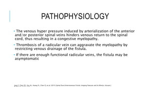 PATHOPHYSIOLOGY
• The venous hyper pressure induced by arterialization of the anterior
and/or posterior spinal veins hinders venous return to the spinal
cord, thus resulting in a congestive myelopathy.
• Thrombosis of a radicular vein can aggravate the myelopathy by
restricting venous drainage of the fistula.
• If there are enough functional radicular veins, the fistula may be
asymptomatic
Jeng Y, Chen DY, Hsu HL, Huang YL, Chen CJ, et al. (2015) Spinal Dural Arteriovenous Fistula: Imaging Features and Its Mimics. Korean J
 