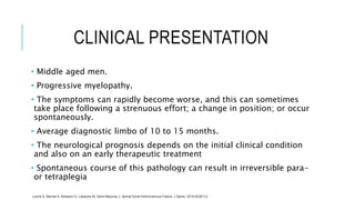 CLINICAL PRESENTATION
• Middle aged men.
• Progressive myelopathy.
• The symptoms can rapidly become worse, and this can sometimes
take place following a strenuous effort; a change in position; or occur
spontaneously.
• Average diagnostic limbo of 10 to 15 months.
• The neurological prognosis depends on the initial clinical condition
and also on an early therapeutic treatment
• Spontaneous course of this pathology can result in irreversible para-
or tetraplegia
Lenck S, Bernat A, Bresson D, Labeyrie M, Saint-Maurice J. Spinal Dural Arteriovenous Fistula. J Spine. 2016;5(287):2.
 
