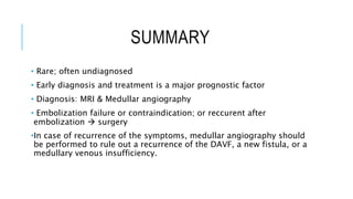 SUMMARY
• Rare; often undiagnosed
• Early diagnosis and treatment is a major prognostic factor
• Diagnosis: MRI & Medullar angiography
• Embolization failure or contraindication; or reccurent after
embolization  surgery
•In case of recurrence of the symptoms, medullar angiography should
be performed to rule out a recurrence of the DAVF, a new fistula, or a
medullary venous insufficiency.
 