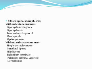  Closed spinal dysraphisms;
With subcutaneous mass
Lipomyelomeningocele
Lipomyelocele
Terminal myelocystocele
Meningocele
Myelocystocele
Without subcutaneous mass
Simple dysraphic states
Intradural lipoma
Filar lipoma
Tight filum terminale
Persistent terminal ventricle
Dermal sinus
 